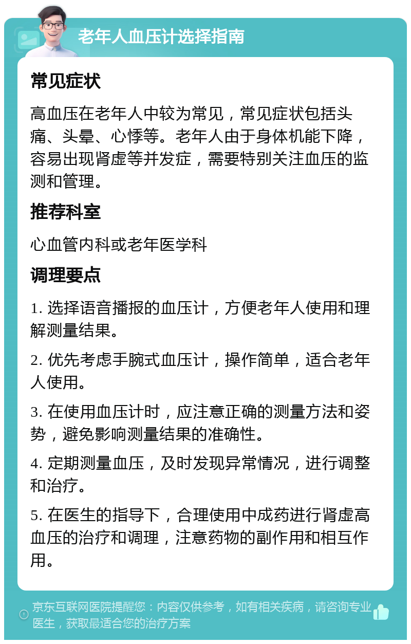 老年人血压计选择指南 常见症状 高血压在老年人中较为常见，常见症状包括头痛、头晕、心悸等。老年人由于身体机能下降，容易出现肾虚等并发症，需要特别关注血压的监测和管理。 推荐科室 心血管内科或老年医学科 调理要点 1. 选择语音播报的血压计，方便老年人使用和理解测量结果。 2. 优先考虑手腕式血压计，操作简单，适合老年人使用。 3. 在使用血压计时，应注意正确的测量方法和姿势，避免影响测量结果的准确性。 4. 定期测量血压，及时发现异常情况，进行调整和治疗。 5. 在医生的指导下，合理使用中成药进行肾虚高血压的治疗和调理，注意药物的副作用和相互作用。