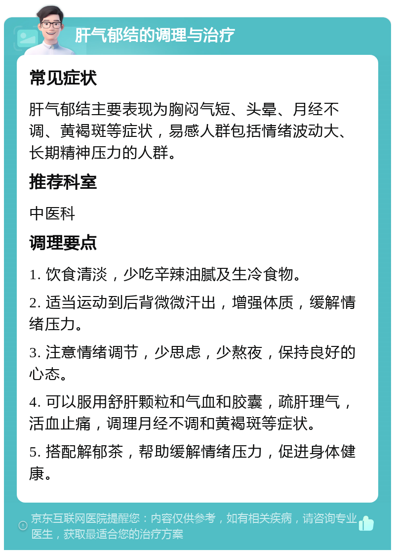 肝气郁结的调理与治疗 常见症状 肝气郁结主要表现为胸闷气短、头晕、月经不调、黄褐斑等症状，易感人群包括情绪波动大、长期精神压力的人群。 推荐科室 中医科 调理要点 1. 饮食清淡，少吃辛辣油腻及生冷食物。 2. 适当运动到后背微微汗出，增强体质，缓解情绪压力。 3. 注意情绪调节，少思虑，少熬夜，保持良好的心态。 4. 可以服用舒肝颗粒和气血和胶囊，疏肝理气，活血止痛，调理月经不调和黄褐斑等症状。 5. 搭配解郁茶，帮助缓解情绪压力，促进身体健康。