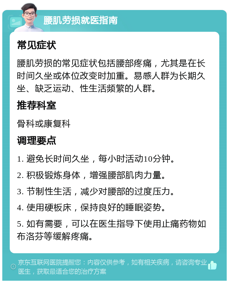 腰肌劳损就医指南 常见症状 腰肌劳损的常见症状包括腰部疼痛，尤其是在长时间久坐或体位改变时加重。易感人群为长期久坐、缺乏运动、性生活频繁的人群。 推荐科室 骨科或康复科 调理要点 1. 避免长时间久坐，每小时活动10分钟。 2. 积极锻炼身体，增强腰部肌肉力量。 3. 节制性生活，减少对腰部的过度压力。 4. 使用硬板床，保持良好的睡眠姿势。 5. 如有需要，可以在医生指导下使用止痛药物如布洛芬等缓解疼痛。