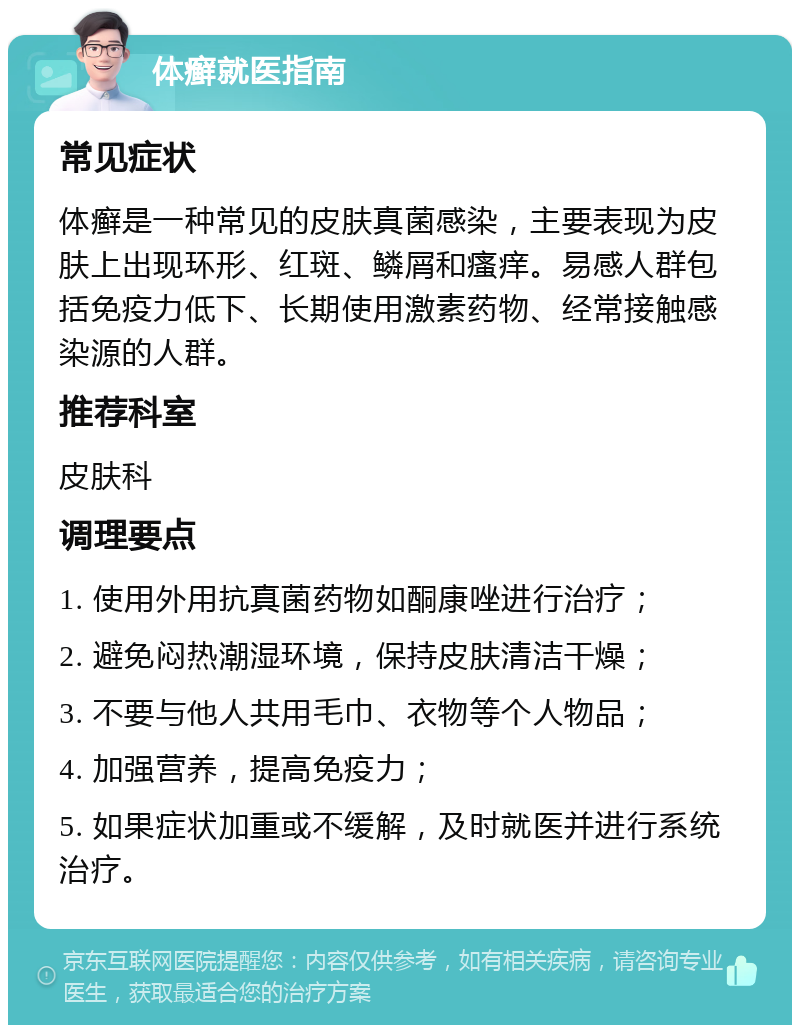 体癣就医指南 常见症状 体癣是一种常见的皮肤真菌感染，主要表现为皮肤上出现环形、红斑、鳞屑和瘙痒。易感人群包括免疫力低下、长期使用激素药物、经常接触感染源的人群。 推荐科室 皮肤科 调理要点 1. 使用外用抗真菌药物如酮康唑进行治疗； 2. 避免闷热潮湿环境，保持皮肤清洁干燥； 3. 不要与他人共用毛巾、衣物等个人物品； 4. 加强营养，提高免疫力； 5. 如果症状加重或不缓解，及时就医并进行系统治疗。