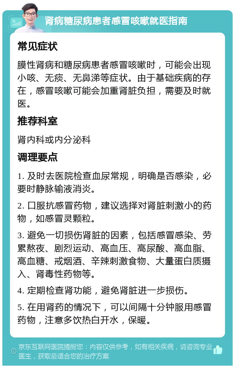 肾病糖尿病患者感冒咳嗽就医指南 常见症状 膜性肾病和糖尿病患者感冒咳嗽时，可能会出现小咳、无痰、无鼻涕等症状。由于基础疾病的存在，感冒咳嗽可能会加重肾脏负担，需要及时就医。 推荐科室 肾内科或内分泌科 调理要点 1. 及时去医院检查血尿常规，明确是否感染，必要时静脉输液消炎。 2. 口服抗感冒药物，建议选择对肾脏刺激小的药物，如感冒灵颗粒。 3. 避免一切损伤肾脏的因素，包括感冒感染、劳累熬夜、剧烈运动、高血压、高尿酸、高血脂、高血糖、戒烟酒、辛辣刺激食物、大量蛋白质摄入、肾毒性药物等。 4. 定期检查肾功能，避免肾脏进一步损伤。 5. 在用肾药的情况下，可以间隔十分钟服用感冒药物，注意多饮热白开水，保暖。