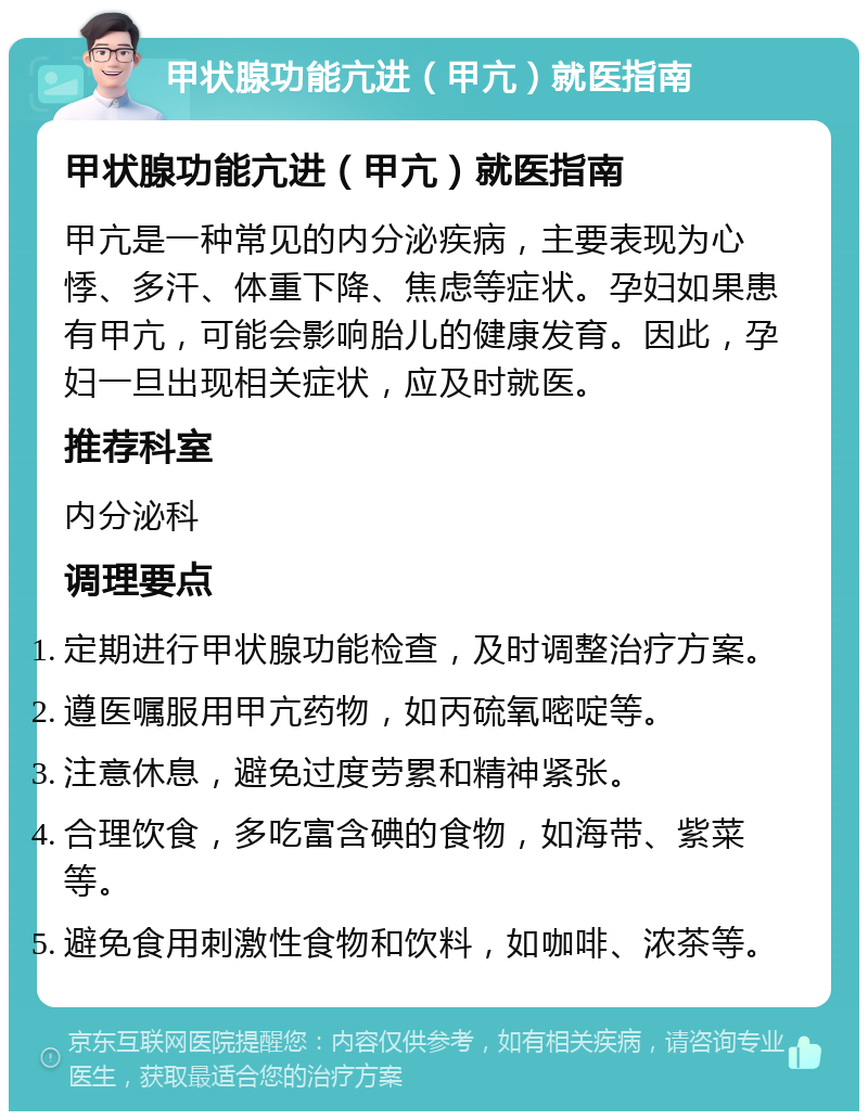 甲状腺功能亢进（甲亢）就医指南 甲状腺功能亢进（甲亢）就医指南 甲亢是一种常见的内分泌疾病，主要表现为心悸、多汗、体重下降、焦虑等症状。孕妇如果患有甲亢，可能会影响胎儿的健康发育。因此，孕妇一旦出现相关症状，应及时就医。 推荐科室 内分泌科 调理要点 定期进行甲状腺功能检查，及时调整治疗方案。 遵医嘱服用甲亢药物，如丙硫氧嘧啶等。 注意休息，避免过度劳累和精神紧张。 合理饮食，多吃富含碘的食物，如海带、紫菜等。 避免食用刺激性食物和饮料，如咖啡、浓茶等。