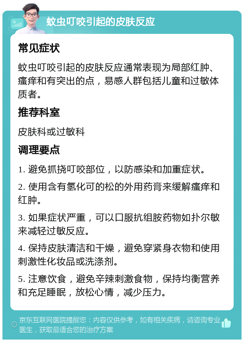 蚊虫叮咬引起的皮肤反应 常见症状 蚊虫叮咬引起的皮肤反应通常表现为局部红肿、瘙痒和有突出的点，易感人群包括儿童和过敏体质者。 推荐科室 皮肤科或过敏科 调理要点 1. 避免抓挠叮咬部位，以防感染和加重症状。 2. 使用含有氢化可的松的外用药膏来缓解瘙痒和红肿。 3. 如果症状严重，可以口服抗组胺药物如扑尔敏来减轻过敏反应。 4. 保持皮肤清洁和干燥，避免穿紧身衣物和使用刺激性化妆品或洗涤剂。 5. 注意饮食，避免辛辣刺激食物，保持均衡营养和充足睡眠，放松心情，减少压力。