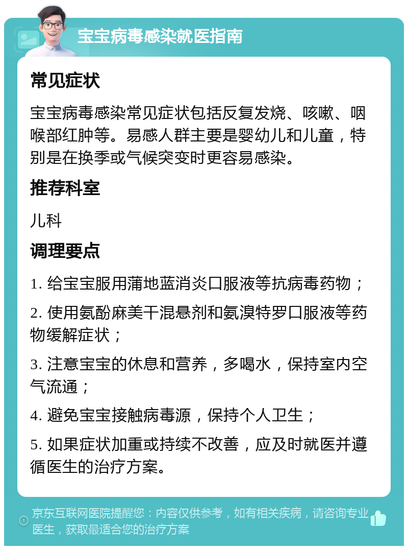 宝宝病毒感染就医指南 常见症状 宝宝病毒感染常见症状包括反复发烧、咳嗽、咽喉部红肿等。易感人群主要是婴幼儿和儿童，特别是在换季或气候突变时更容易感染。 推荐科室 儿科 调理要点 1. 给宝宝服用蒲地蓝消炎口服液等抗病毒药物； 2. 使用氨酚麻美干混悬剂和氨溴特罗口服液等药物缓解症状； 3. 注意宝宝的休息和营养，多喝水，保持室内空气流通； 4. 避免宝宝接触病毒源，保持个人卫生； 5. 如果症状加重或持续不改善，应及时就医并遵循医生的治疗方案。