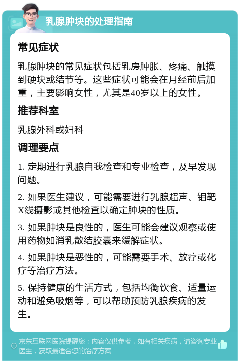 乳腺肿块的处理指南 常见症状 乳腺肿块的常见症状包括乳房肿胀、疼痛、触摸到硬块或结节等。这些症状可能会在月经前后加重，主要影响女性，尤其是40岁以上的女性。 推荐科室 乳腺外科或妇科 调理要点 1. 定期进行乳腺自我检查和专业检查，及早发现问题。 2. 如果医生建议，可能需要进行乳腺超声、钼靶X线摄影或其他检查以确定肿块的性质。 3. 如果肿块是良性的，医生可能会建议观察或使用药物如消乳散结胶囊来缓解症状。 4. 如果肿块是恶性的，可能需要手术、放疗或化疗等治疗方法。 5. 保持健康的生活方式，包括均衡饮食、适量运动和避免吸烟等，可以帮助预防乳腺疾病的发生。