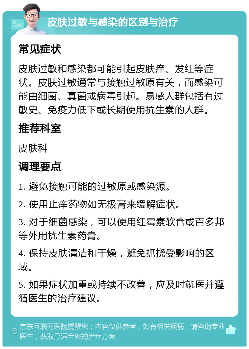 皮肤过敏与感染的区别与治疗 常见症状 皮肤过敏和感染都可能引起皮肤痒、发红等症状。皮肤过敏通常与接触过敏原有关，而感染可能由细菌、真菌或病毒引起。易感人群包括有过敏史、免疫力低下或长期使用抗生素的人群。 推荐科室 皮肤科 调理要点 1. 避免接触可能的过敏原或感染源。 2. 使用止痒药物如无极膏来缓解症状。 3. 对于细菌感染，可以使用红霉素软膏或百多邦等外用抗生素药膏。 4. 保持皮肤清洁和干燥，避免抓挠受影响的区域。 5. 如果症状加重或持续不改善，应及时就医并遵循医生的治疗建议。