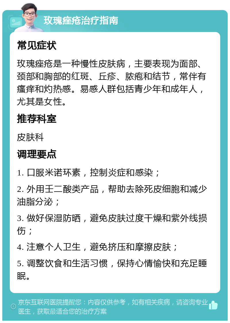 玫瑰痤疮治疗指南 常见症状 玫瑰痤疮是一种慢性皮肤病，主要表现为面部、颈部和胸部的红斑、丘疹、脓疱和结节，常伴有瘙痒和灼热感。易感人群包括青少年和成年人，尤其是女性。 推荐科室 皮肤科 调理要点 1. 口服米诺环素，控制炎症和感染； 2. 外用壬二酸类产品，帮助去除死皮细胞和减少油脂分泌； 3. 做好保湿防晒，避免皮肤过度干燥和紫外线损伤； 4. 注意个人卫生，避免挤压和摩擦皮肤； 5. 调整饮食和生活习惯，保持心情愉快和充足睡眠。