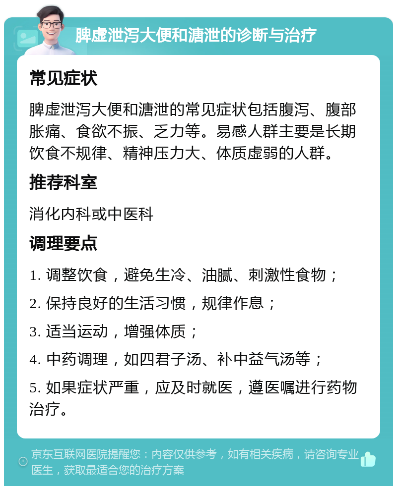 脾虚泄泻大便和溏泄的诊断与治疗 常见症状 脾虚泄泻大便和溏泄的常见症状包括腹泻、腹部胀痛、食欲不振、乏力等。易感人群主要是长期饮食不规律、精神压力大、体质虚弱的人群。 推荐科室 消化内科或中医科 调理要点 1. 调整饮食，避免生冷、油腻、刺激性食物； 2. 保持良好的生活习惯，规律作息； 3. 适当运动，增强体质； 4. 中药调理，如四君子汤、补中益气汤等； 5. 如果症状严重，应及时就医，遵医嘱进行药物治疗。