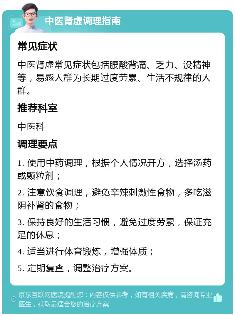 中医肾虚调理指南 常见症状 中医肾虚常见症状包括腰酸背痛、乏力、没精神等，易感人群为长期过度劳累、生活不规律的人群。 推荐科室 中医科 调理要点 1. 使用中药调理，根据个人情况开方，选择汤药或颗粒剂； 2. 注意饮食调理，避免辛辣刺激性食物，多吃滋阴补肾的食物； 3. 保持良好的生活习惯，避免过度劳累，保证充足的休息； 4. 适当进行体育锻炼，增强体质； 5. 定期复查，调整治疗方案。