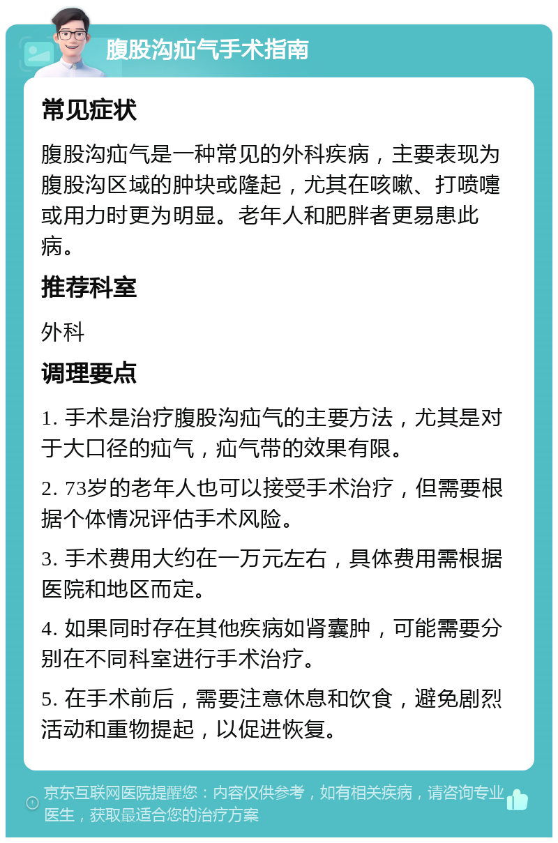 腹股沟疝气手术指南 常见症状 腹股沟疝气是一种常见的外科疾病，主要表现为腹股沟区域的肿块或隆起，尤其在咳嗽、打喷嚏或用力时更为明显。老年人和肥胖者更易患此病。 推荐科室 外科 调理要点 1. 手术是治疗腹股沟疝气的主要方法，尤其是对于大口径的疝气，疝气带的效果有限。 2. 73岁的老年人也可以接受手术治疗，但需要根据个体情况评估手术风险。 3. 手术费用大约在一万元左右，具体费用需根据医院和地区而定。 4. 如果同时存在其他疾病如肾囊肿，可能需要分别在不同科室进行手术治疗。 5. 在手术前后，需要注意休息和饮食，避免剧烈活动和重物提起，以促进恢复。