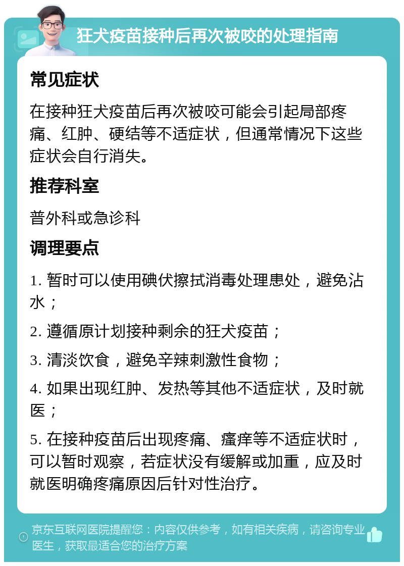 狂犬疫苗接种后再次被咬的处理指南 常见症状 在接种狂犬疫苗后再次被咬可能会引起局部疼痛、红肿、硬结等不适症状，但通常情况下这些症状会自行消失。 推荐科室 普外科或急诊科 调理要点 1. 暂时可以使用碘伏擦拭消毒处理患处，避免沾水； 2. 遵循原计划接种剩余的狂犬疫苗； 3. 清淡饮食，避免辛辣刺激性食物； 4. 如果出现红肿、发热等其他不适症状，及时就医； 5. 在接种疫苗后出现疼痛、瘙痒等不适症状时，可以暂时观察，若症状没有缓解或加重，应及时就医明确疼痛原因后针对性治疗。