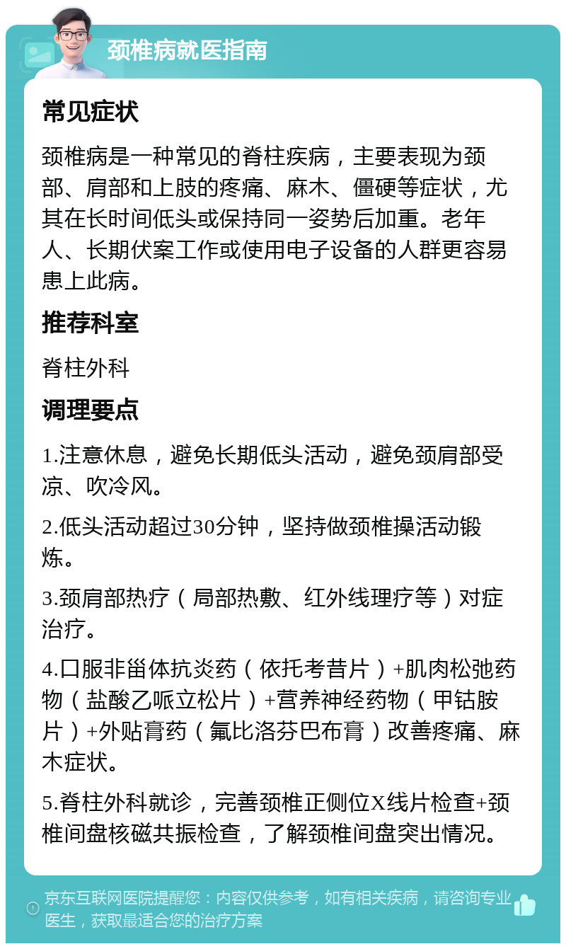 颈椎病就医指南 常见症状 颈椎病是一种常见的脊柱疾病，主要表现为颈部、肩部和上肢的疼痛、麻木、僵硬等症状，尤其在长时间低头或保持同一姿势后加重。老年人、长期伏案工作或使用电子设备的人群更容易患上此病。 推荐科室 脊柱外科 调理要点 1.注意休息，避免长期低头活动，避免颈肩部受凉、吹冷风。 2.低头活动超过30分钟，坚持做颈椎操活动锻炼。 3.颈肩部热疗（局部热敷、红外线理疗等）对症治疗。 4.口服非甾体抗炎药（依托考昔片）+肌肉松弛药物（盐酸乙哌立松片）+营养神经药物（甲钴胺片）+外贴膏药（氟比洛芬巴布膏）改善疼痛、麻木症状。 5.脊柱外科就诊，完善颈椎正侧位X线片检查+颈椎间盘核磁共振检查，了解颈椎间盘突出情况。