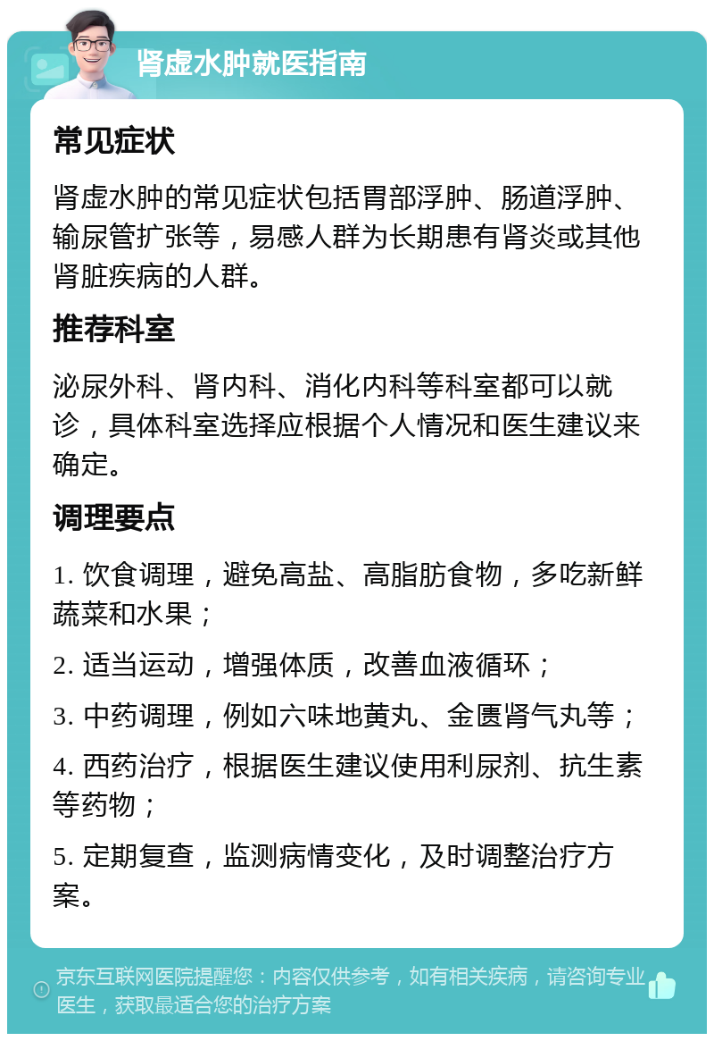 肾虚水肿就医指南 常见症状 肾虚水肿的常见症状包括胃部浮肿、肠道浮肿、输尿管扩张等，易感人群为长期患有肾炎或其他肾脏疾病的人群。 推荐科室 泌尿外科、肾内科、消化内科等科室都可以就诊，具体科室选择应根据个人情况和医生建议来确定。 调理要点 1. 饮食调理，避免高盐、高脂肪食物，多吃新鲜蔬菜和水果； 2. 适当运动，增强体质，改善血液循环； 3. 中药调理，例如六味地黄丸、金匮肾气丸等； 4. 西药治疗，根据医生建议使用利尿剂、抗生素等药物； 5. 定期复查，监测病情变化，及时调整治疗方案。