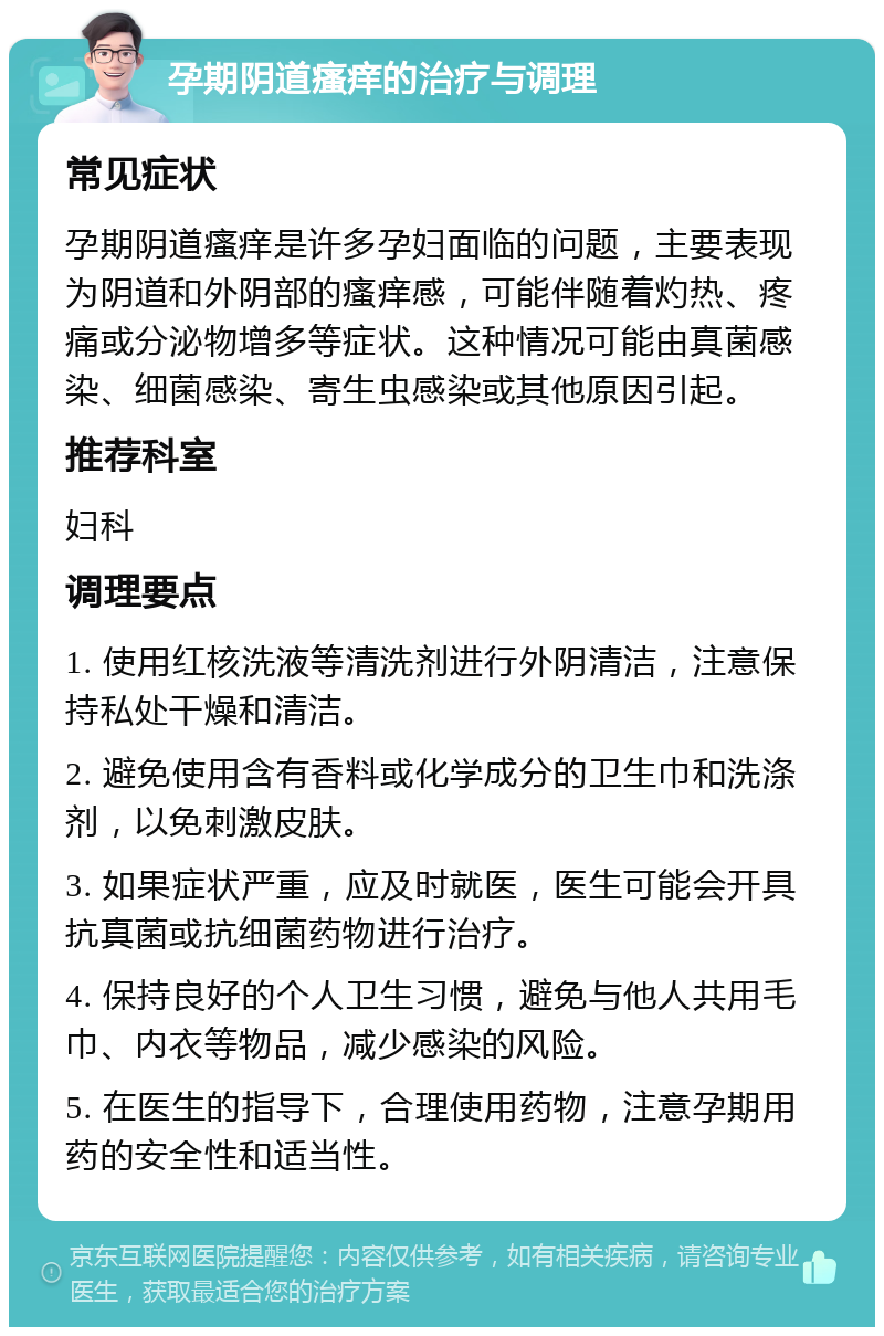 孕期阴道瘙痒的治疗与调理 常见症状 孕期阴道瘙痒是许多孕妇面临的问题，主要表现为阴道和外阴部的瘙痒感，可能伴随着灼热、疼痛或分泌物增多等症状。这种情况可能由真菌感染、细菌感染、寄生虫感染或其他原因引起。 推荐科室 妇科 调理要点 1. 使用红核洗液等清洗剂进行外阴清洁，注意保持私处干燥和清洁。 2. 避免使用含有香料或化学成分的卫生巾和洗涤剂，以免刺激皮肤。 3. 如果症状严重，应及时就医，医生可能会开具抗真菌或抗细菌药物进行治疗。 4. 保持良好的个人卫生习惯，避免与他人共用毛巾、内衣等物品，减少感染的风险。 5. 在医生的指导下，合理使用药物，注意孕期用药的安全性和适当性。