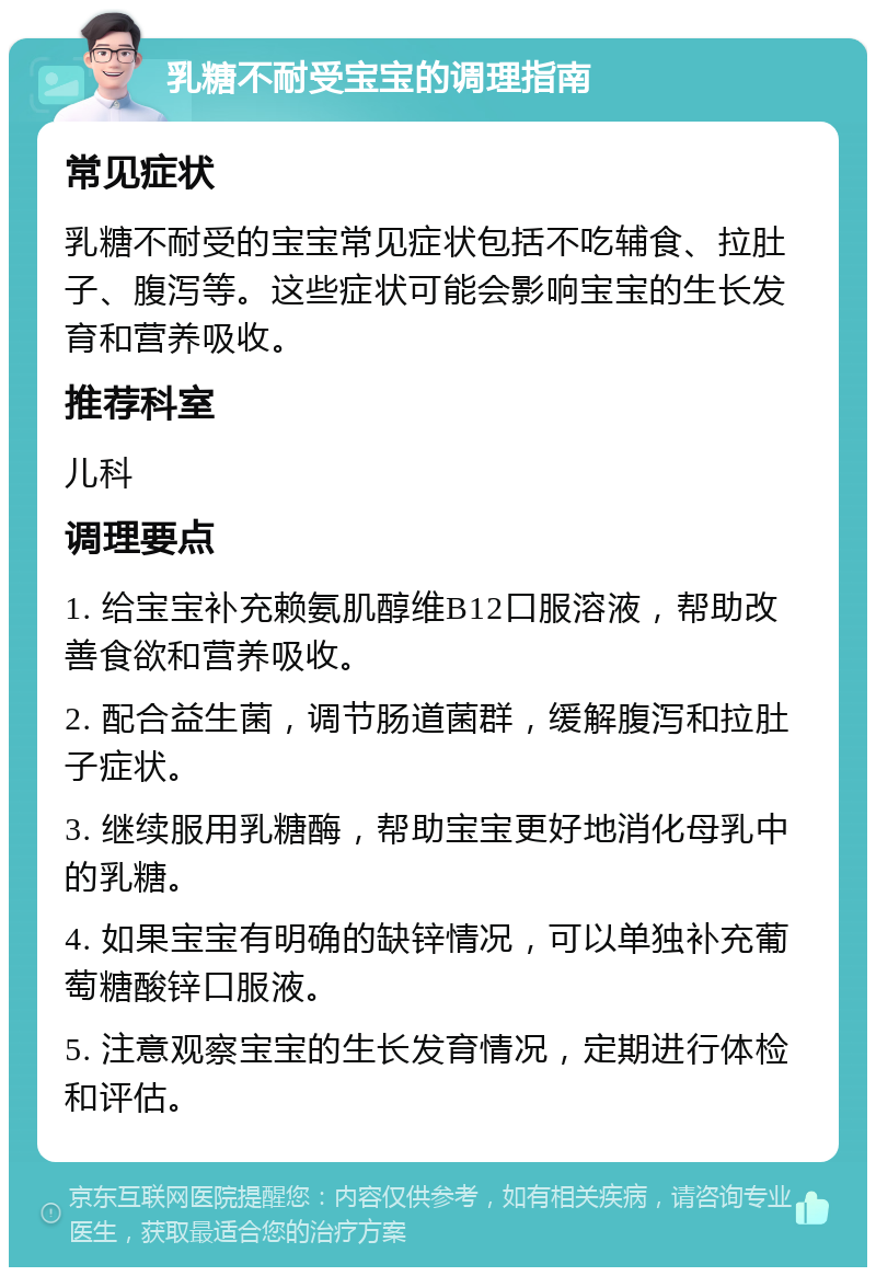 乳糖不耐受宝宝的调理指南 常见症状 乳糖不耐受的宝宝常见症状包括不吃辅食、拉肚子、腹泻等。这些症状可能会影响宝宝的生长发育和营养吸收。 推荐科室 儿科 调理要点 1. 给宝宝补充赖氨肌醇维B12口服溶液，帮助改善食欲和营养吸收。 2. 配合益生菌，调节肠道菌群，缓解腹泻和拉肚子症状。 3. 继续服用乳糖酶，帮助宝宝更好地消化母乳中的乳糖。 4. 如果宝宝有明确的缺锌情况，可以单独补充葡萄糖酸锌口服液。 5. 注意观察宝宝的生长发育情况，定期进行体检和评估。