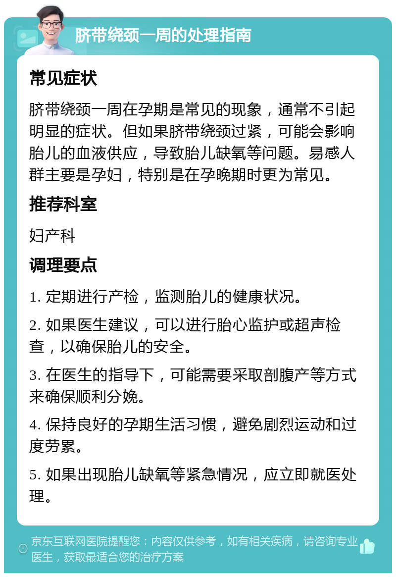 脐带绕颈一周的处理指南 常见症状 脐带绕颈一周在孕期是常见的现象，通常不引起明显的症状。但如果脐带绕颈过紧，可能会影响胎儿的血液供应，导致胎儿缺氧等问题。易感人群主要是孕妇，特别是在孕晚期时更为常见。 推荐科室 妇产科 调理要点 1. 定期进行产检，监测胎儿的健康状况。 2. 如果医生建议，可以进行胎心监护或超声检查，以确保胎儿的安全。 3. 在医生的指导下，可能需要采取剖腹产等方式来确保顺利分娩。 4. 保持良好的孕期生活习惯，避免剧烈运动和过度劳累。 5. 如果出现胎儿缺氧等紧急情况，应立即就医处理。