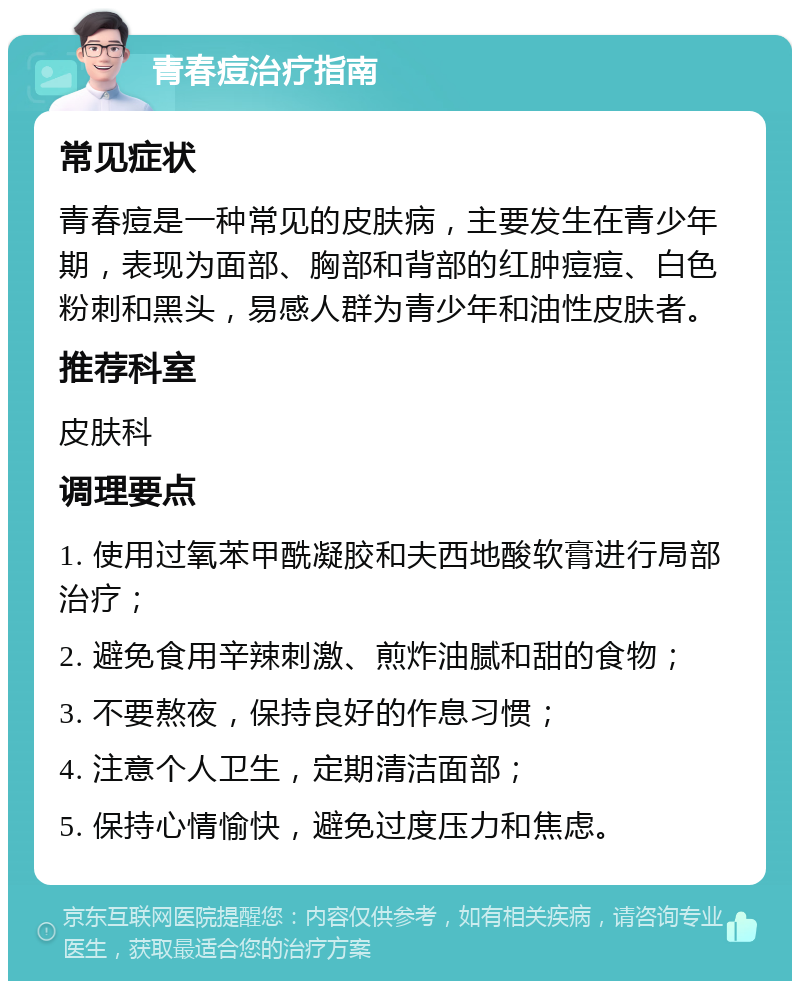 青春痘治疗指南 常见症状 青春痘是一种常见的皮肤病，主要发生在青少年期，表现为面部、胸部和背部的红肿痘痘、白色粉刺和黑头，易感人群为青少年和油性皮肤者。 推荐科室 皮肤科 调理要点 1. 使用过氧苯甲酰凝胶和夫西地酸软膏进行局部治疗； 2. 避免食用辛辣刺激、煎炸油腻和甜的食物； 3. 不要熬夜，保持良好的作息习惯； 4. 注意个人卫生，定期清洁面部； 5. 保持心情愉快，避免过度压力和焦虑。