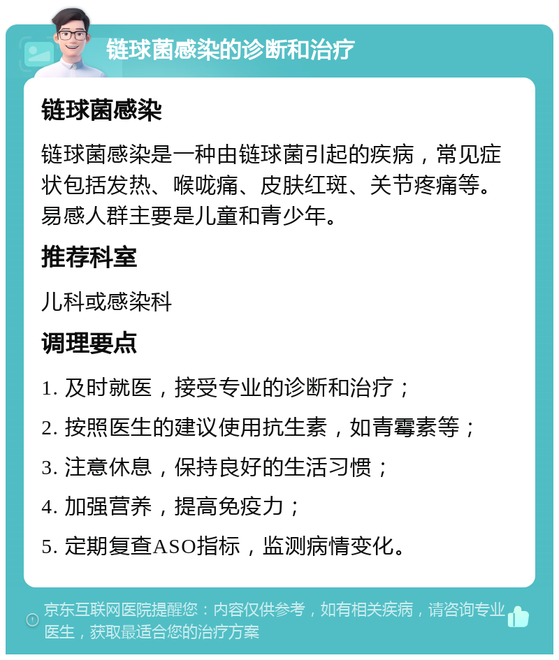 链球菌感染的诊断和治疗 链球菌感染 链球菌感染是一种由链球菌引起的疾病，常见症状包括发热、喉咙痛、皮肤红斑、关节疼痛等。易感人群主要是儿童和青少年。 推荐科室 儿科或感染科 调理要点 1. 及时就医，接受专业的诊断和治疗； 2. 按照医生的建议使用抗生素，如青霉素等； 3. 注意休息，保持良好的生活习惯； 4. 加强营养，提高免疫力； 5. 定期复查ASO指标，监测病情变化。