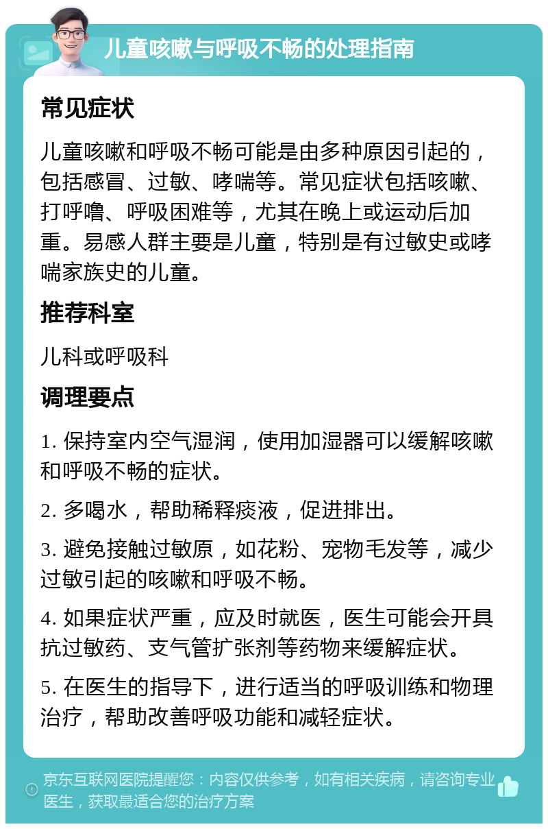 儿童咳嗽与呼吸不畅的处理指南 常见症状 儿童咳嗽和呼吸不畅可能是由多种原因引起的，包括感冒、过敏、哮喘等。常见症状包括咳嗽、打呼噜、呼吸困难等，尤其在晚上或运动后加重。易感人群主要是儿童，特别是有过敏史或哮喘家族史的儿童。 推荐科室 儿科或呼吸科 调理要点 1. 保持室内空气湿润，使用加湿器可以缓解咳嗽和呼吸不畅的症状。 2. 多喝水，帮助稀释痰液，促进排出。 3. 避免接触过敏原，如花粉、宠物毛发等，减少过敏引起的咳嗽和呼吸不畅。 4. 如果症状严重，应及时就医，医生可能会开具抗过敏药、支气管扩张剂等药物来缓解症状。 5. 在医生的指导下，进行适当的呼吸训练和物理治疗，帮助改善呼吸功能和减轻症状。