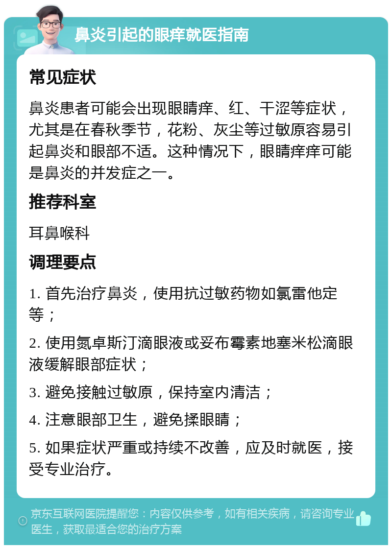 鼻炎引起的眼痒就医指南 常见症状 鼻炎患者可能会出现眼睛痒、红、干涩等症状，尤其是在春秋季节，花粉、灰尘等过敏原容易引起鼻炎和眼部不适。这种情况下，眼睛痒痒可能是鼻炎的并发症之一。 推荐科室 耳鼻喉科 调理要点 1. 首先治疗鼻炎，使用抗过敏药物如氯雷他定等； 2. 使用氮卓斯汀滴眼液或妥布霉素地塞米松滴眼液缓解眼部症状； 3. 避免接触过敏原，保持室内清洁； 4. 注意眼部卫生，避免揉眼睛； 5. 如果症状严重或持续不改善，应及时就医，接受专业治疗。