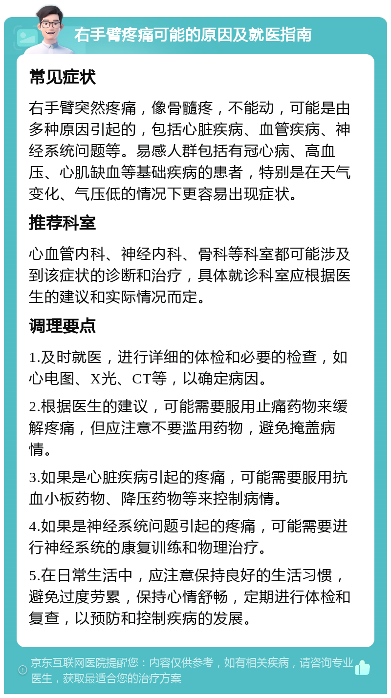 右手臂疼痛可能的原因及就医指南 常见症状 右手臂突然疼痛，像骨髓疼，不能动，可能是由多种原因引起的，包括心脏疾病、血管疾病、神经系统问题等。易感人群包括有冠心病、高血压、心肌缺血等基础疾病的患者，特别是在天气变化、气压低的情况下更容易出现症状。 推荐科室 心血管内科、神经内科、骨科等科室都可能涉及到该症状的诊断和治疗，具体就诊科室应根据医生的建议和实际情况而定。 调理要点 1.及时就医，进行详细的体检和必要的检查，如心电图、X光、CT等，以确定病因。 2.根据医生的建议，可能需要服用止痛药物来缓解疼痛，但应注意不要滥用药物，避免掩盖病情。 3.如果是心脏疾病引起的疼痛，可能需要服用抗血小板药物、降压药物等来控制病情。 4.如果是神经系统问题引起的疼痛，可能需要进行神经系统的康复训练和物理治疗。 5.在日常生活中，应注意保持良好的生活习惯，避免过度劳累，保持心情舒畅，定期进行体检和复查，以预防和控制疾病的发展。