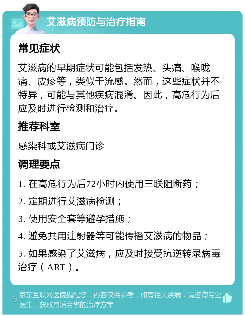 艾滋病预防与治疗指南 常见症状 艾滋病的早期症状可能包括发热、头痛、喉咙痛、皮疹等，类似于流感。然而，这些症状并不特异，可能与其他疾病混淆。因此，高危行为后应及时进行检测和治疗。 推荐科室 感染科或艾滋病门诊 调理要点 1. 在高危行为后72小时内使用三联阻断药； 2. 定期进行艾滋病检测； 3. 使用安全套等避孕措施； 4. 避免共用注射器等可能传播艾滋病的物品； 5. 如果感染了艾滋病，应及时接受抗逆转录病毒治疗（ART）。