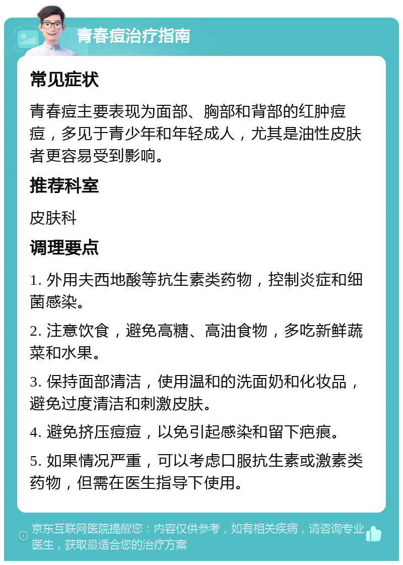 青春痘治疗指南 常见症状 青春痘主要表现为面部、胸部和背部的红肿痘痘，多见于青少年和年轻成人，尤其是油性皮肤者更容易受到影响。 推荐科室 皮肤科 调理要点 1. 外用夫西地酸等抗生素类药物，控制炎症和细菌感染。 2. 注意饮食，避免高糖、高油食物，多吃新鲜蔬菜和水果。 3. 保持面部清洁，使用温和的洗面奶和化妆品，避免过度清洁和刺激皮肤。 4. 避免挤压痘痘，以免引起感染和留下疤痕。 5. 如果情况严重，可以考虑口服抗生素或激素类药物，但需在医生指导下使用。