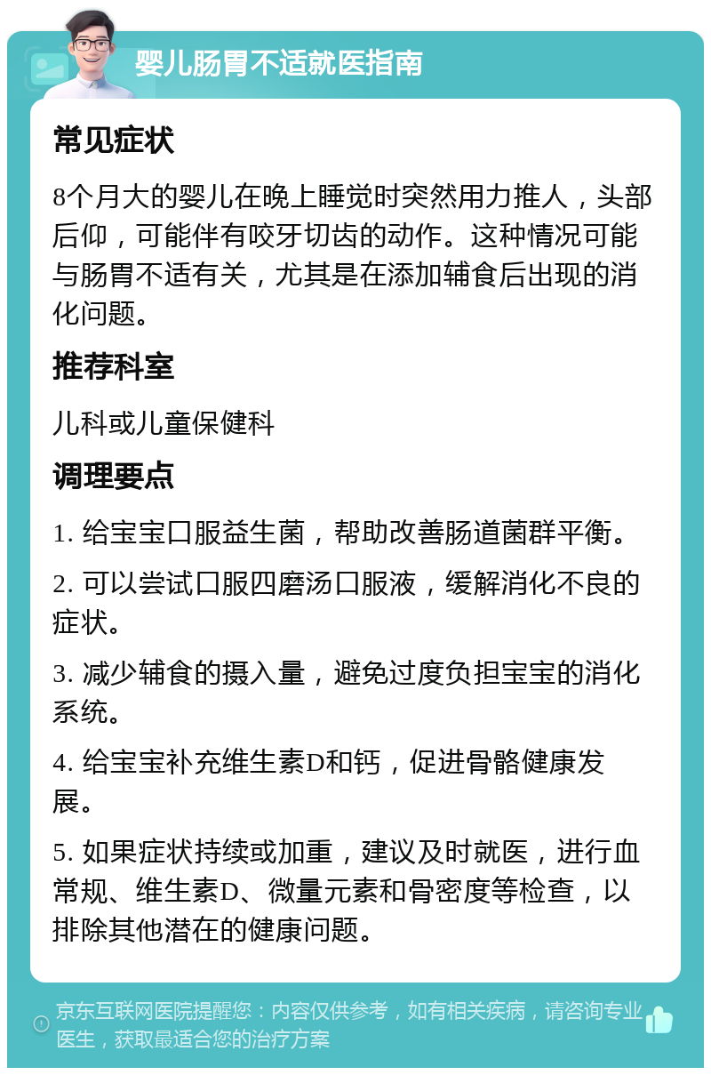 婴儿肠胃不适就医指南 常见症状 8个月大的婴儿在晚上睡觉时突然用力推人，头部后仰，可能伴有咬牙切齿的动作。这种情况可能与肠胃不适有关，尤其是在添加辅食后出现的消化问题。 推荐科室 儿科或儿童保健科 调理要点 1. 给宝宝口服益生菌，帮助改善肠道菌群平衡。 2. 可以尝试口服四磨汤口服液，缓解消化不良的症状。 3. 减少辅食的摄入量，避免过度负担宝宝的消化系统。 4. 给宝宝补充维生素D和钙，促进骨骼健康发展。 5. 如果症状持续或加重，建议及时就医，进行血常规、维生素D、微量元素和骨密度等检查，以排除其他潜在的健康问题。