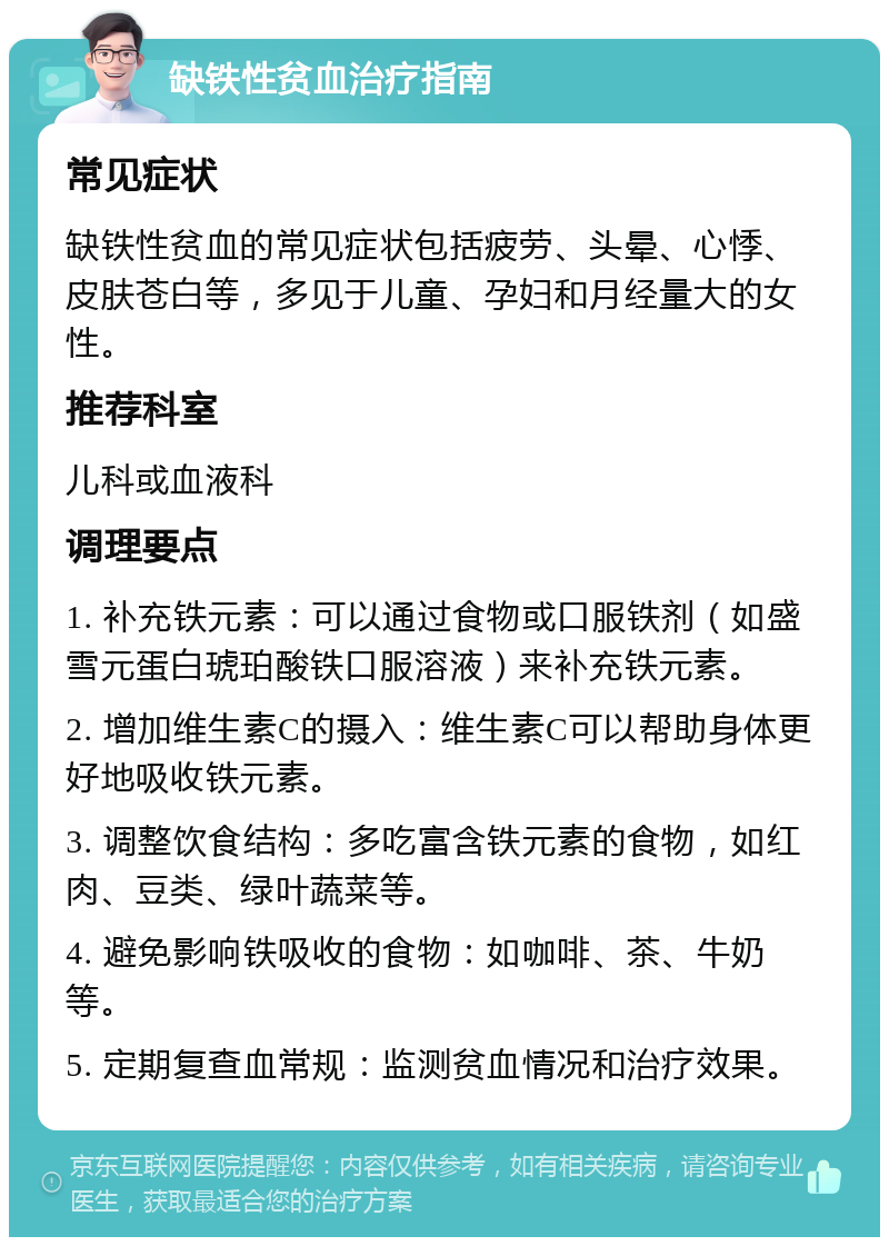 缺铁性贫血治疗指南 常见症状 缺铁性贫血的常见症状包括疲劳、头晕、心悸、皮肤苍白等，多见于儿童、孕妇和月经量大的女性。 推荐科室 儿科或血液科 调理要点 1. 补充铁元素：可以通过食物或口服铁剂（如盛雪元蛋白琥珀酸铁口服溶液）来补充铁元素。 2. 增加维生素C的摄入：维生素C可以帮助身体更好地吸收铁元素。 3. 调整饮食结构：多吃富含铁元素的食物，如红肉、豆类、绿叶蔬菜等。 4. 避免影响铁吸收的食物：如咖啡、茶、牛奶等。 5. 定期复查血常规：监测贫血情况和治疗效果。