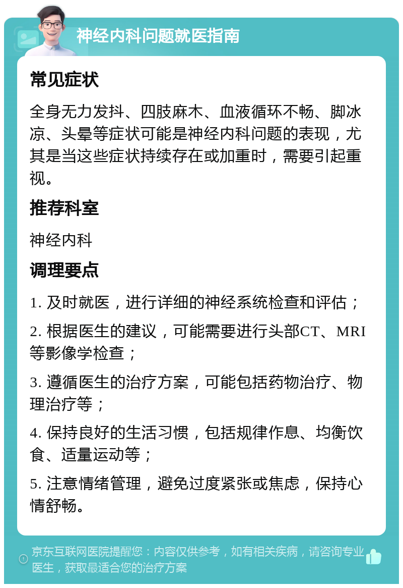 神经内科问题就医指南 常见症状 全身无力发抖、四肢麻木、血液循环不畅、脚冰凉、头晕等症状可能是神经内科问题的表现，尤其是当这些症状持续存在或加重时，需要引起重视。 推荐科室 神经内科 调理要点 1. 及时就医，进行详细的神经系统检查和评估； 2. 根据医生的建议，可能需要进行头部CT、MRI等影像学检查； 3. 遵循医生的治疗方案，可能包括药物治疗、物理治疗等； 4. 保持良好的生活习惯，包括规律作息、均衡饮食、适量运动等； 5. 注意情绪管理，避免过度紧张或焦虑，保持心情舒畅。