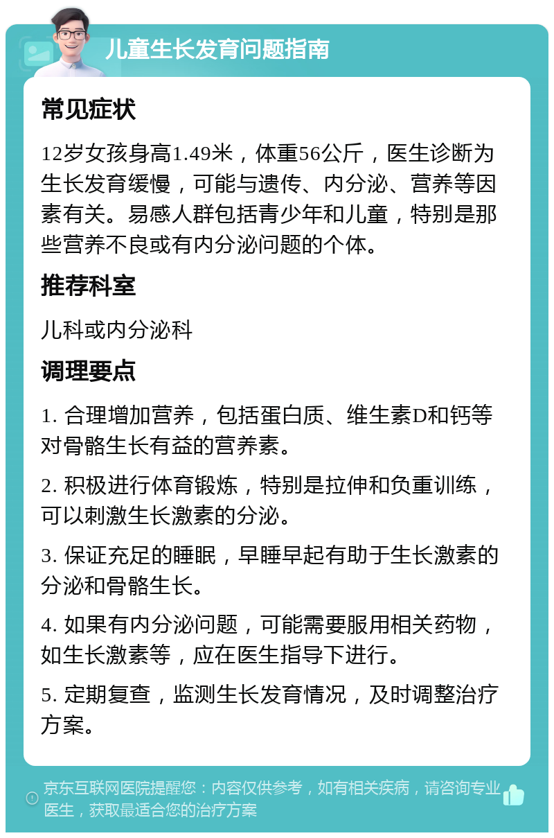 儿童生长发育问题指南 常见症状 12岁女孩身高1.49米，体重56公斤，医生诊断为生长发育缓慢，可能与遗传、内分泌、营养等因素有关。易感人群包括青少年和儿童，特别是那些营养不良或有内分泌问题的个体。 推荐科室 儿科或内分泌科 调理要点 1. 合理增加营养，包括蛋白质、维生素D和钙等对骨骼生长有益的营养素。 2. 积极进行体育锻炼，特别是拉伸和负重训练，可以刺激生长激素的分泌。 3. 保证充足的睡眠，早睡早起有助于生长激素的分泌和骨骼生长。 4. 如果有内分泌问题，可能需要服用相关药物，如生长激素等，应在医生指导下进行。 5. 定期复查，监测生长发育情况，及时调整治疗方案。