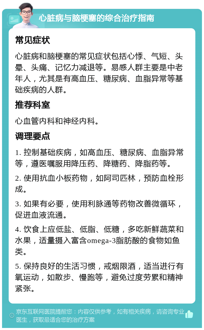 心脏病与脑梗塞的综合治疗指南 常见症状 心脏病和脑梗塞的常见症状包括心悸、气短、头晕、头痛、记忆力减退等。易感人群主要是中老年人，尤其是有高血压、糖尿病、血脂异常等基础疾病的人群。 推荐科室 心血管内科和神经内科。 调理要点 1. 控制基础疾病，如高血压、糖尿病、血脂异常等，遵医嘱服用降压药、降糖药、降脂药等。 2. 使用抗血小板药物，如阿司匹林，预防血栓形成。 3. 如果有必要，使用利脉通等药物改善微循环，促进血液流通。 4. 饮食上应低盐、低脂、低糖，多吃新鲜蔬菜和水果，适量摄入富含omega-3脂肪酸的食物如鱼类。 5. 保持良好的生活习惯，戒烟限酒，适当进行有氧运动，如散步、慢跑等，避免过度劳累和精神紧张。