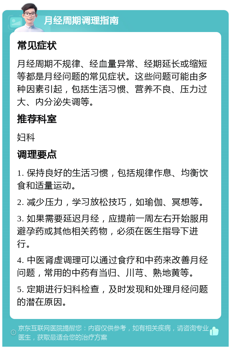 月经周期调理指南 常见症状 月经周期不规律、经血量异常、经期延长或缩短等都是月经问题的常见症状。这些问题可能由多种因素引起，包括生活习惯、营养不良、压力过大、内分泌失调等。 推荐科室 妇科 调理要点 1. 保持良好的生活习惯，包括规律作息、均衡饮食和适量运动。 2. 减少压力，学习放松技巧，如瑜伽、冥想等。 3. 如果需要延迟月经，应提前一周左右开始服用避孕药或其他相关药物，必须在医生指导下进行。 4. 中医肾虚调理可以通过食疗和中药来改善月经问题，常用的中药有当归、川芎、熟地黄等。 5. 定期进行妇科检查，及时发现和处理月经问题的潜在原因。