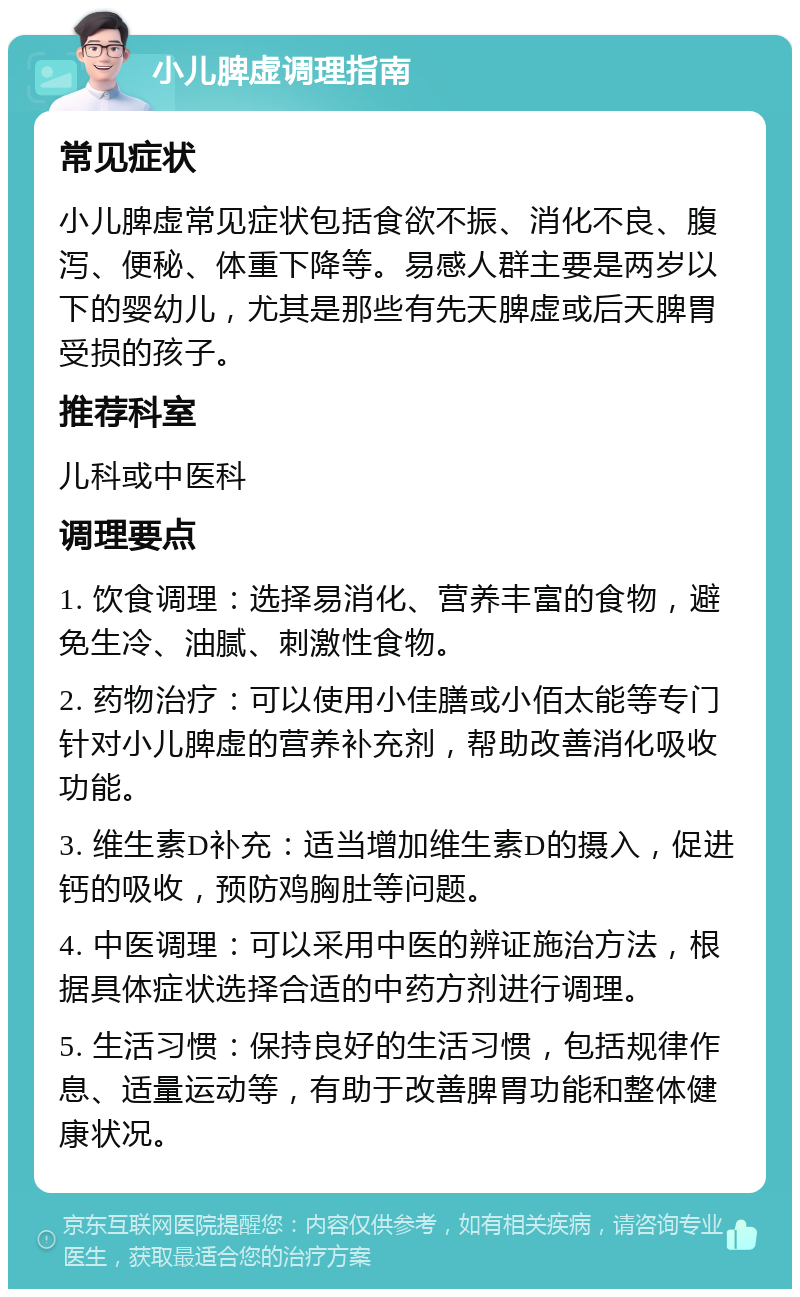 小儿脾虚调理指南 常见症状 小儿脾虚常见症状包括食欲不振、消化不良、腹泻、便秘、体重下降等。易感人群主要是两岁以下的婴幼儿，尤其是那些有先天脾虚或后天脾胃受损的孩子。 推荐科室 儿科或中医科 调理要点 1. 饮食调理：选择易消化、营养丰富的食物，避免生冷、油腻、刺激性食物。 2. 药物治疗：可以使用小佳膳或小佰太能等专门针对小儿脾虚的营养补充剂，帮助改善消化吸收功能。 3. 维生素D补充：适当增加维生素D的摄入，促进钙的吸收，预防鸡胸肚等问题。 4. 中医调理：可以采用中医的辨证施治方法，根据具体症状选择合适的中药方剂进行调理。 5. 生活习惯：保持良好的生活习惯，包括规律作息、适量运动等，有助于改善脾胃功能和整体健康状况。