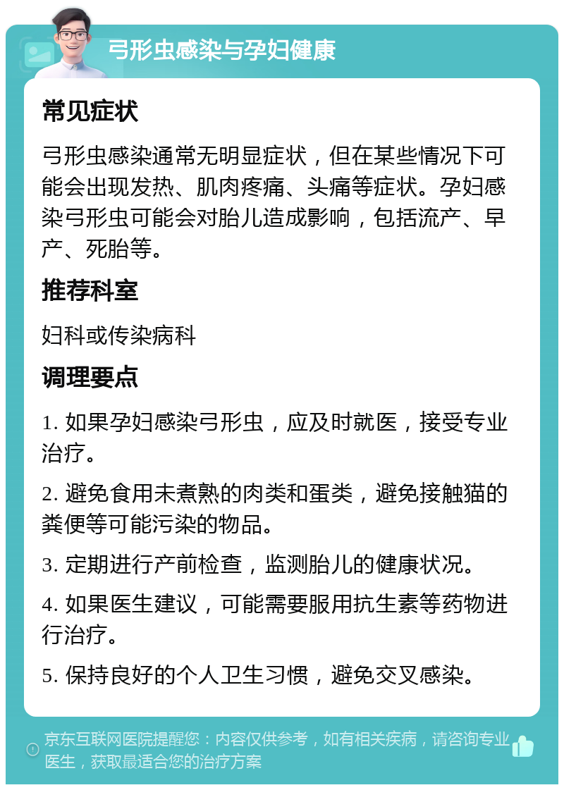 弓形虫感染与孕妇健康 常见症状 弓形虫感染通常无明显症状，但在某些情况下可能会出现发热、肌肉疼痛、头痛等症状。孕妇感染弓形虫可能会对胎儿造成影响，包括流产、早产、死胎等。 推荐科室 妇科或传染病科 调理要点 1. 如果孕妇感染弓形虫，应及时就医，接受专业治疗。 2. 避免食用未煮熟的肉类和蛋类，避免接触猫的粪便等可能污染的物品。 3. 定期进行产前检查，监测胎儿的健康状况。 4. 如果医生建议，可能需要服用抗生素等药物进行治疗。 5. 保持良好的个人卫生习惯，避免交叉感染。