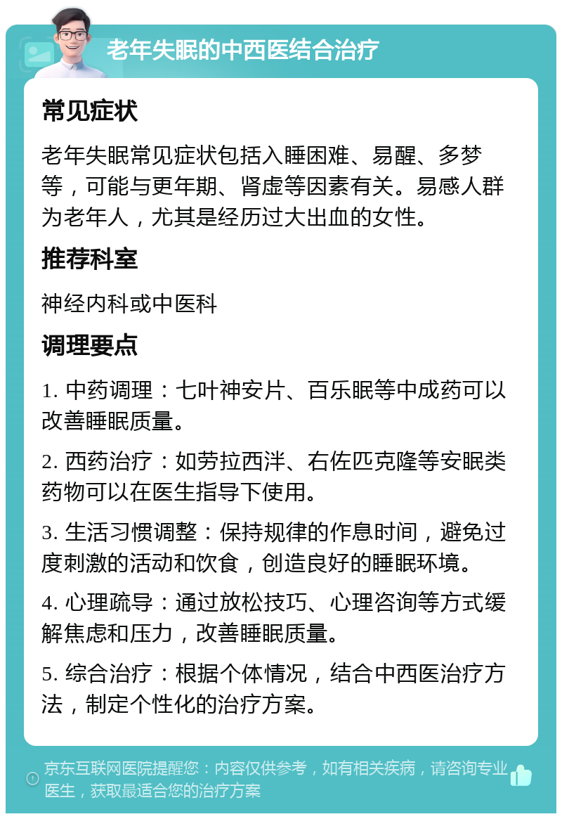 老年失眠的中西医结合治疗 常见症状 老年失眠常见症状包括入睡困难、易醒、多梦等，可能与更年期、肾虚等因素有关。易感人群为老年人，尤其是经历过大出血的女性。 推荐科室 神经内科或中医科 调理要点 1. 中药调理：七叶神安片、百乐眠等中成药可以改善睡眠质量。 2. 西药治疗：如劳拉西泮、右佐匹克隆等安眠类药物可以在医生指导下使用。 3. 生活习惯调整：保持规律的作息时间，避免过度刺激的活动和饮食，创造良好的睡眠环境。 4. 心理疏导：通过放松技巧、心理咨询等方式缓解焦虑和压力，改善睡眠质量。 5. 综合治疗：根据个体情况，结合中西医治疗方法，制定个性化的治疗方案。