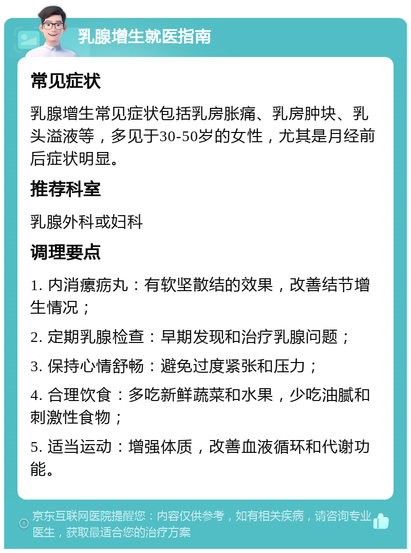 乳腺增生就医指南 常见症状 乳腺增生常见症状包括乳房胀痛、乳房肿块、乳头溢液等，多见于30-50岁的女性，尤其是月经前后症状明显。 推荐科室 乳腺外科或妇科 调理要点 1. 内消瘰疬丸：有软坚散结的效果，改善结节增生情况； 2. 定期乳腺检查：早期发现和治疗乳腺问题； 3. 保持心情舒畅：避免过度紧张和压力； 4. 合理饮食：多吃新鲜蔬菜和水果，少吃油腻和刺激性食物； 5. 适当运动：增强体质，改善血液循环和代谢功能。