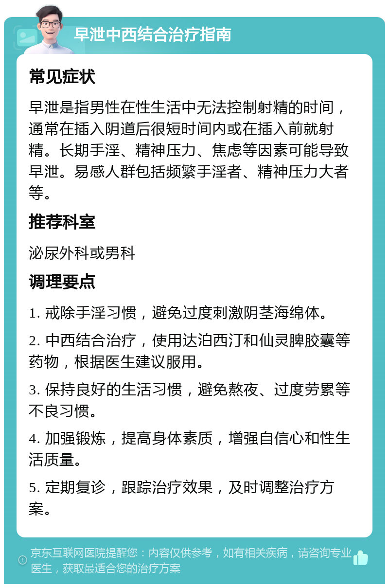 早泄中西结合治疗指南 常见症状 早泄是指男性在性生活中无法控制射精的时间，通常在插入阴道后很短时间内或在插入前就射精。长期手淫、精神压力、焦虑等因素可能导致早泄。易感人群包括频繁手淫者、精神压力大者等。 推荐科室 泌尿外科或男科 调理要点 1. 戒除手淫习惯，避免过度刺激阴茎海绵体。 2. 中西结合治疗，使用达泊西汀和仙灵脾胶囊等药物，根据医生建议服用。 3. 保持良好的生活习惯，避免熬夜、过度劳累等不良习惯。 4. 加强锻炼，提高身体素质，增强自信心和性生活质量。 5. 定期复诊，跟踪治疗效果，及时调整治疗方案。