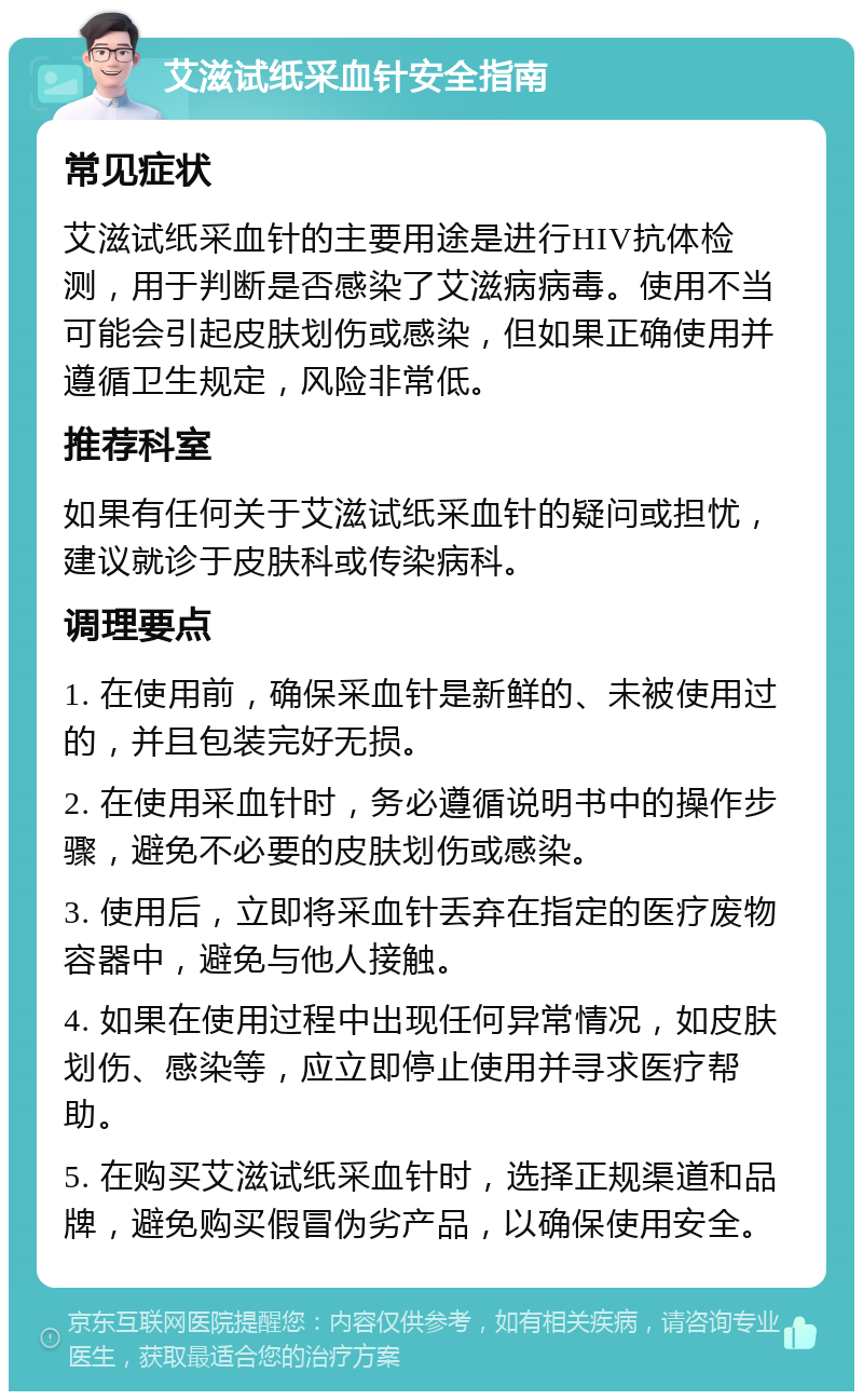 艾滋试纸采血针安全指南 常见症状 艾滋试纸采血针的主要用途是进行HIV抗体检测，用于判断是否感染了艾滋病病毒。使用不当可能会引起皮肤划伤或感染，但如果正确使用并遵循卫生规定，风险非常低。 推荐科室 如果有任何关于艾滋试纸采血针的疑问或担忧，建议就诊于皮肤科或传染病科。 调理要点 1. 在使用前，确保采血针是新鲜的、未被使用过的，并且包装完好无损。 2. 在使用采血针时，务必遵循说明书中的操作步骤，避免不必要的皮肤划伤或感染。 3. 使用后，立即将采血针丢弃在指定的医疗废物容器中，避免与他人接触。 4. 如果在使用过程中出现任何异常情况，如皮肤划伤、感染等，应立即停止使用并寻求医疗帮助。 5. 在购买艾滋试纸采血针时，选择正规渠道和品牌，避免购买假冒伪劣产品，以确保使用安全。