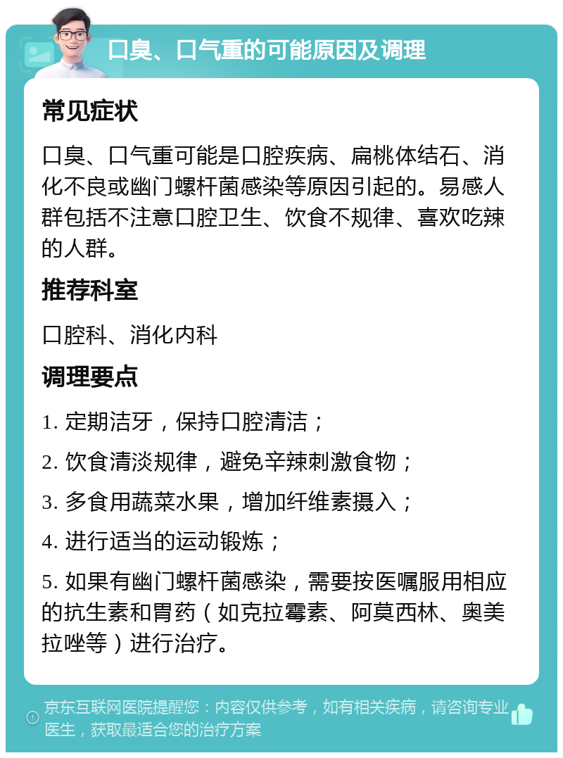 口臭、口气重的可能原因及调理 常见症状 口臭、口气重可能是口腔疾病、扁桃体结石、消化不良或幽门螺杆菌感染等原因引起的。易感人群包括不注意口腔卫生、饮食不规律、喜欢吃辣的人群。 推荐科室 口腔科、消化内科 调理要点 1. 定期洁牙，保持口腔清洁； 2. 饮食清淡规律，避免辛辣刺激食物； 3. 多食用蔬菜水果，增加纤维素摄入； 4. 进行适当的运动锻炼； 5. 如果有幽门螺杆菌感染，需要按医嘱服用相应的抗生素和胃药（如克拉霉素、阿莫西林、奥美拉唑等）进行治疗。