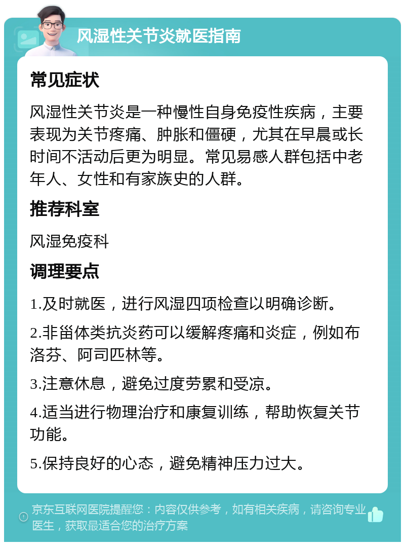 风湿性关节炎就医指南 常见症状 风湿性关节炎是一种慢性自身免疫性疾病，主要表现为关节疼痛、肿胀和僵硬，尤其在早晨或长时间不活动后更为明显。常见易感人群包括中老年人、女性和有家族史的人群。 推荐科室 风湿免疫科 调理要点 1.及时就医，进行风湿四项检查以明确诊断。 2.非甾体类抗炎药可以缓解疼痛和炎症，例如布洛芬、阿司匹林等。 3.注意休息，避免过度劳累和受凉。 4.适当进行物理治疗和康复训练，帮助恢复关节功能。 5.保持良好的心态，避免精神压力过大。