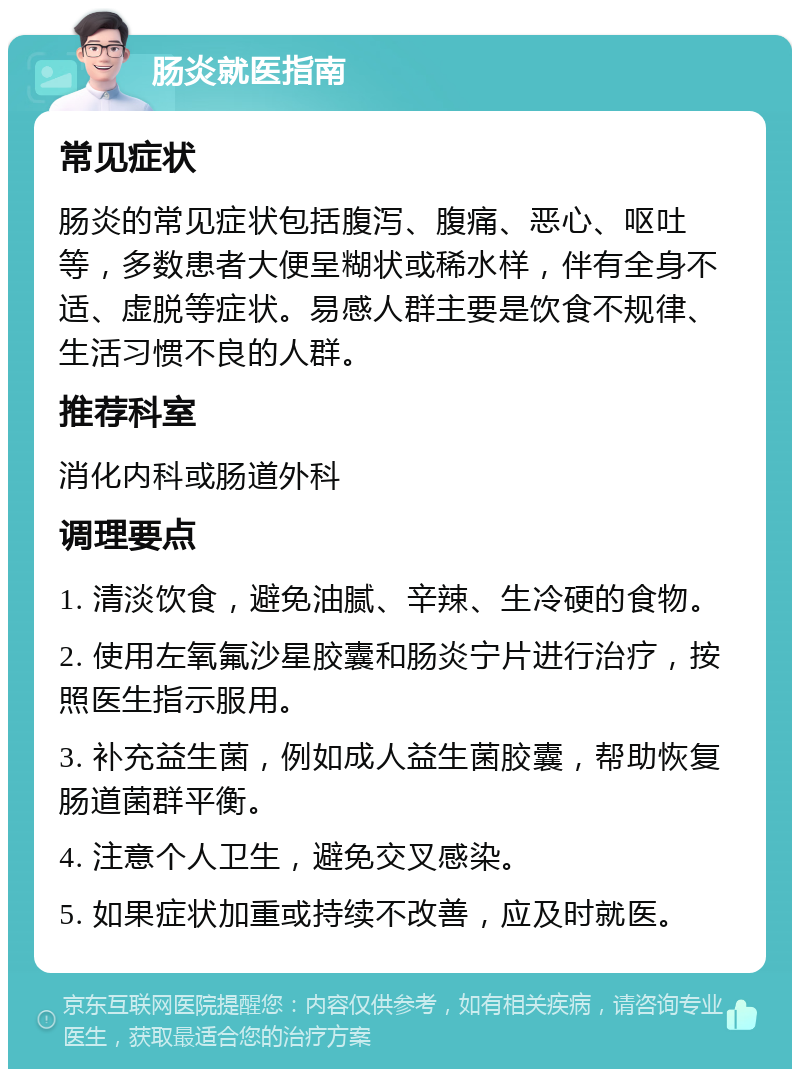 肠炎就医指南 常见症状 肠炎的常见症状包括腹泻、腹痛、恶心、呕吐等，多数患者大便呈糊状或稀水样，伴有全身不适、虚脱等症状。易感人群主要是饮食不规律、生活习惯不良的人群。 推荐科室 消化内科或肠道外科 调理要点 1. 清淡饮食，避免油腻、辛辣、生冷硬的食物。 2. 使用左氧氟沙星胶囊和肠炎宁片进行治疗，按照医生指示服用。 3. 补充益生菌，例如成人益生菌胶囊，帮助恢复肠道菌群平衡。 4. 注意个人卫生，避免交叉感染。 5. 如果症状加重或持续不改善，应及时就医。