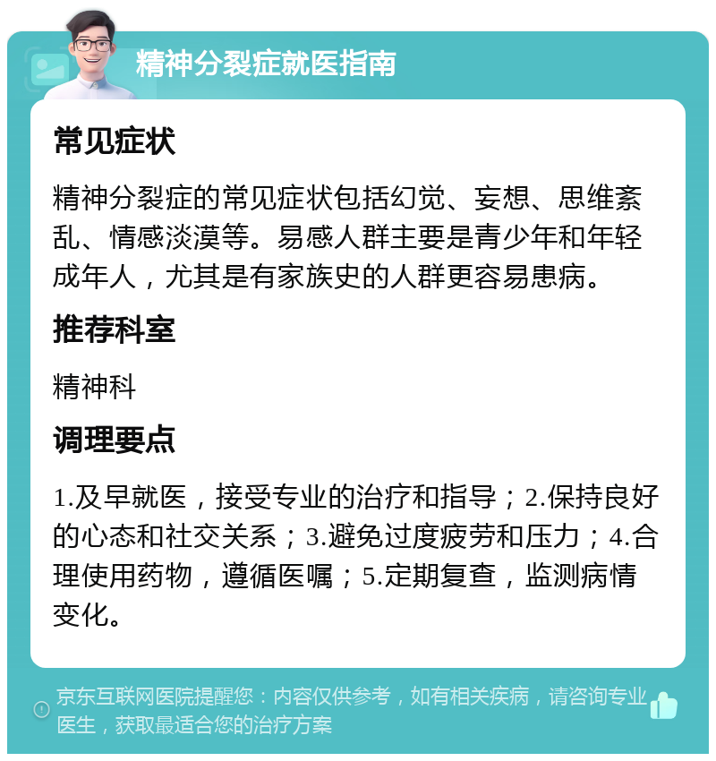 精神分裂症就医指南 常见症状 精神分裂症的常见症状包括幻觉、妄想、思维紊乱、情感淡漠等。易感人群主要是青少年和年轻成年人，尤其是有家族史的人群更容易患病。 推荐科室 精神科 调理要点 1.及早就医，接受专业的治疗和指导；2.保持良好的心态和社交关系；3.避免过度疲劳和压力；4.合理使用药物，遵循医嘱；5.定期复查，监测病情变化。