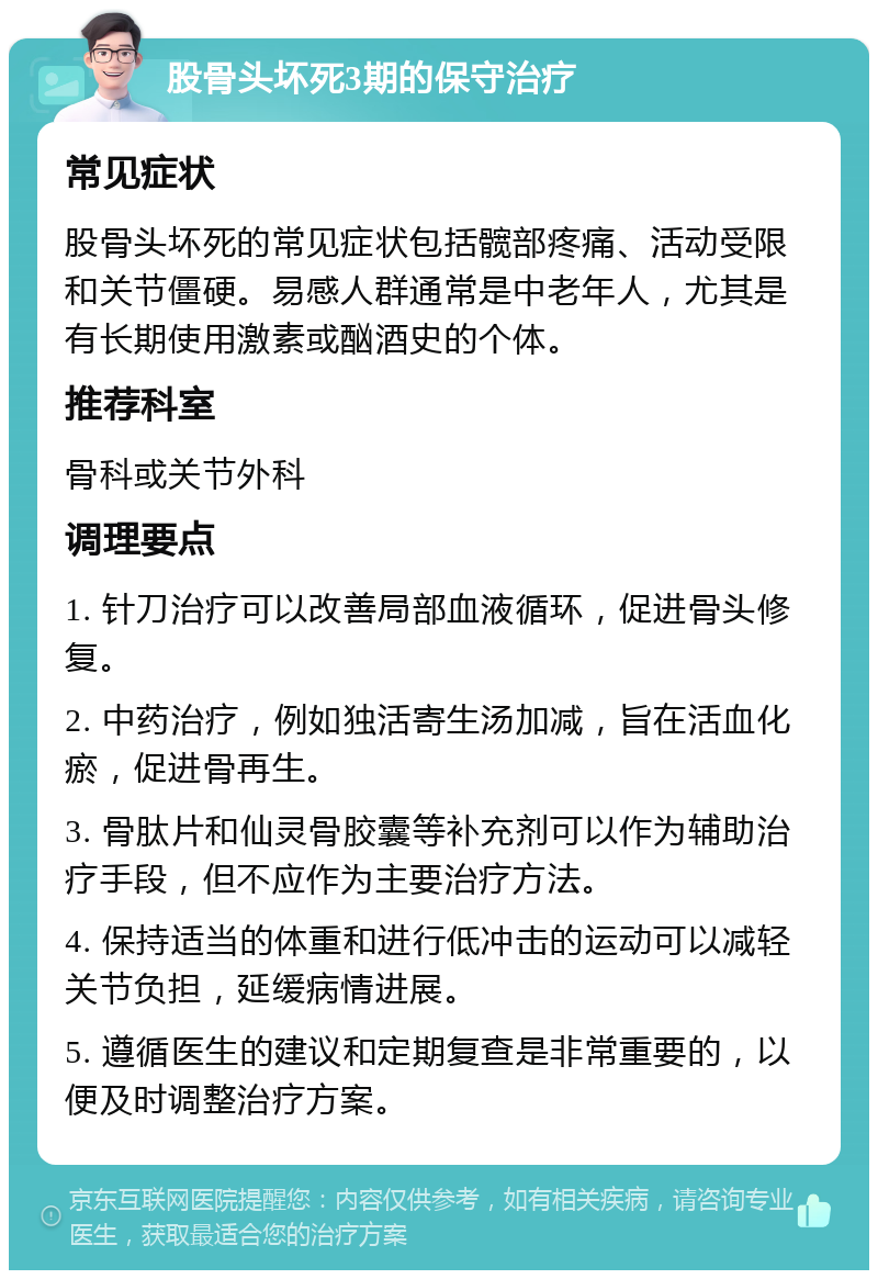 股骨头坏死3期的保守治疗 常见症状 股骨头坏死的常见症状包括髋部疼痛、活动受限和关节僵硬。易感人群通常是中老年人，尤其是有长期使用激素或酗酒史的个体。 推荐科室 骨科或关节外科 调理要点 1. 针刀治疗可以改善局部血液循环，促进骨头修复。 2. 中药治疗，例如独活寄生汤加减，旨在活血化瘀，促进骨再生。 3. 骨肽片和仙灵骨胶囊等补充剂可以作为辅助治疗手段，但不应作为主要治疗方法。 4. 保持适当的体重和进行低冲击的运动可以减轻关节负担，延缓病情进展。 5. 遵循医生的建议和定期复查是非常重要的，以便及时调整治疗方案。