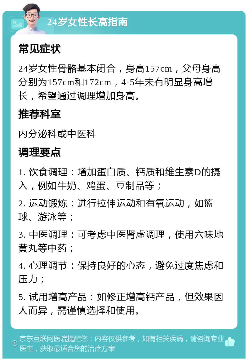 24岁女性长高指南 常见症状 24岁女性骨骼基本闭合，身高157cm，父母身高分别为157cm和172cm，4-5年未有明显身高增长，希望通过调理增加身高。 推荐科室 内分泌科或中医科 调理要点 1. 饮食调理：增加蛋白质、钙质和维生素D的摄入，例如牛奶、鸡蛋、豆制品等； 2. 运动锻炼：进行拉伸运动和有氧运动，如篮球、游泳等； 3. 中医调理：可考虑中医肾虚调理，使用六味地黄丸等中药； 4. 心理调节：保持良好的心态，避免过度焦虑和压力； 5. 试用增高产品：如修正增高钙产品，但效果因人而异，需谨慎选择和使用。