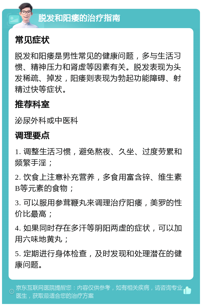 脱发和阳痿的治疗指南 常见症状 脱发和阳痿是男性常见的健康问题，多与生活习惯、精神压力和肾虚等因素有关。脱发表现为头发稀疏、掉发，阳痿则表现为勃起功能障碍、射精过快等症状。 推荐科室 泌尿外科或中医科 调理要点 1. 调整生活习惯，避免熬夜、久坐、过度劳累和频繁手淫； 2. 饮食上注意补充营养，多食用富含锌、维生素B等元素的食物； 3. 可以服用参茸鞭丸来调理治疗阳痿，美罗的性价比最高； 4. 如果同时存在多汗等阴阳两虚的症状，可以加用六味地黄丸； 5. 定期进行身体检查，及时发现和处理潜在的健康问题。