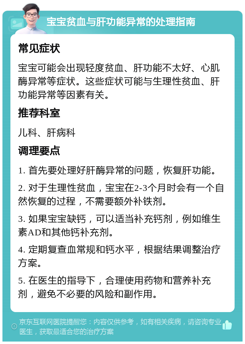 宝宝贫血与肝功能异常的处理指南 常见症状 宝宝可能会出现轻度贫血、肝功能不太好、心肌酶异常等症状。这些症状可能与生理性贫血、肝功能异常等因素有关。 推荐科室 儿科、肝病科 调理要点 1. 首先要处理好肝酶异常的问题，恢复肝功能。 2. 对于生理性贫血，宝宝在2-3个月时会有一个自然恢复的过程，不需要额外补铁剂。 3. 如果宝宝缺钙，可以适当补充钙剂，例如维生素AD和其他钙补充剂。 4. 定期复查血常规和钙水平，根据结果调整治疗方案。 5. 在医生的指导下，合理使用药物和营养补充剂，避免不必要的风险和副作用。