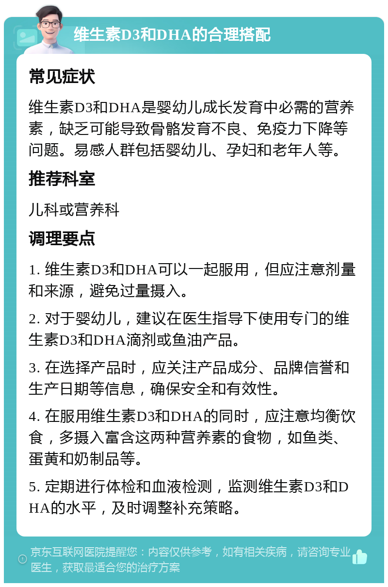 维生素D3和DHA的合理搭配 常见症状 维生素D3和DHA是婴幼儿成长发育中必需的营养素，缺乏可能导致骨骼发育不良、免疫力下降等问题。易感人群包括婴幼儿、孕妇和老年人等。 推荐科室 儿科或营养科 调理要点 1. 维生素D3和DHA可以一起服用，但应注意剂量和来源，避免过量摄入。 2. 对于婴幼儿，建议在医生指导下使用专门的维生素D3和DHA滴剂或鱼油产品。 3. 在选择产品时，应关注产品成分、品牌信誉和生产日期等信息，确保安全和有效性。 4. 在服用维生素D3和DHA的同时，应注意均衡饮食，多摄入富含这两种营养素的食物，如鱼类、蛋黄和奶制品等。 5. 定期进行体检和血液检测，监测维生素D3和DHA的水平，及时调整补充策略。