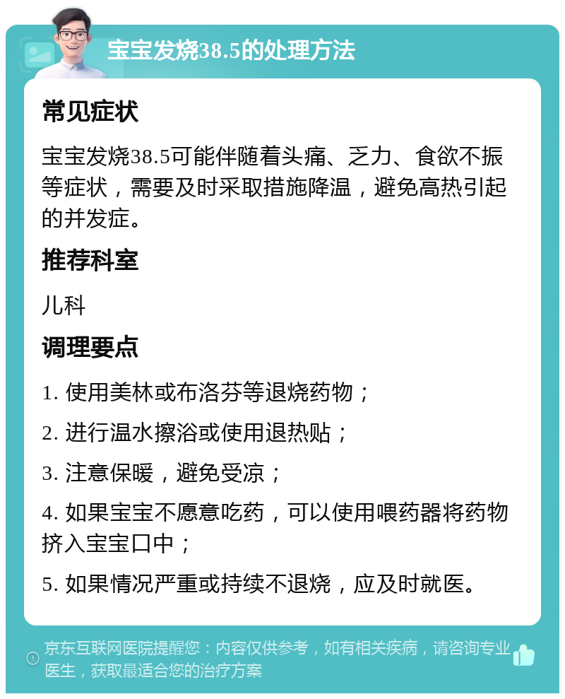 宝宝发烧38.5的处理方法 常见症状 宝宝发烧38.5可能伴随着头痛、乏力、食欲不振等症状，需要及时采取措施降温，避免高热引起的并发症。 推荐科室 儿科 调理要点 1. 使用美林或布洛芬等退烧药物； 2. 进行温水擦浴或使用退热贴； 3. 注意保暖，避免受凉； 4. 如果宝宝不愿意吃药，可以使用喂药器将药物挤入宝宝口中； 5. 如果情况严重或持续不退烧，应及时就医。