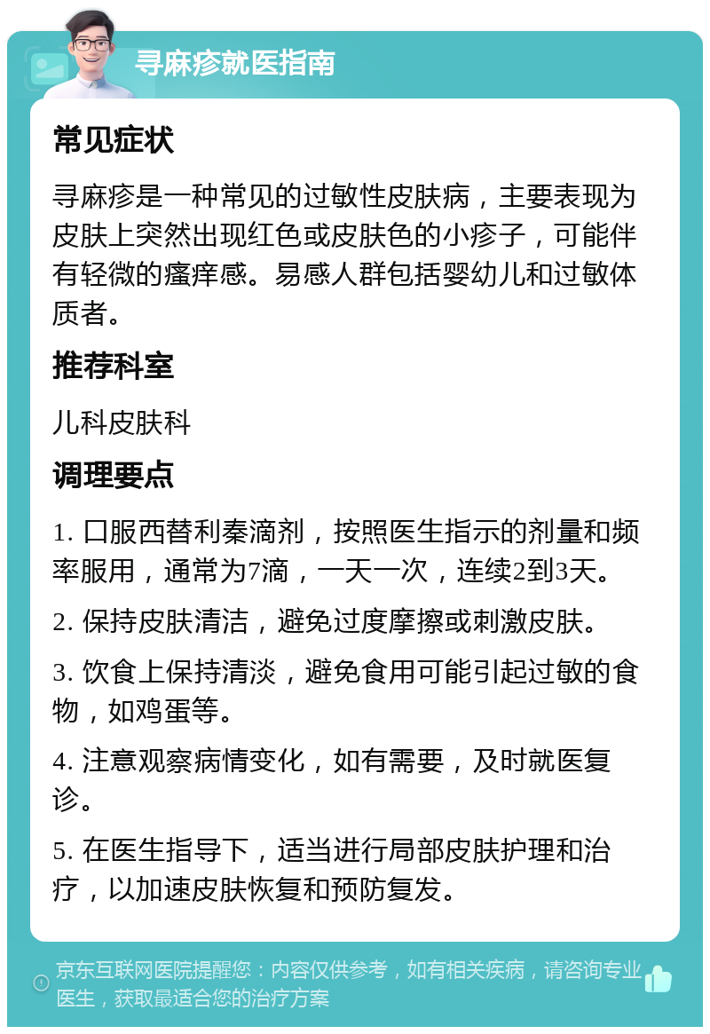 寻麻疹就医指南 常见症状 寻麻疹是一种常见的过敏性皮肤病，主要表现为皮肤上突然出现红色或皮肤色的小疹子，可能伴有轻微的瘙痒感。易感人群包括婴幼儿和过敏体质者。 推荐科室 儿科皮肤科 调理要点 1. 口服西替利秦滴剂，按照医生指示的剂量和频率服用，通常为7滴，一天一次，连续2到3天。 2. 保持皮肤清洁，避免过度摩擦或刺激皮肤。 3. 饮食上保持清淡，避免食用可能引起过敏的食物，如鸡蛋等。 4. 注意观察病情变化，如有需要，及时就医复诊。 5. 在医生指导下，适当进行局部皮肤护理和治疗，以加速皮肤恢复和预防复发。